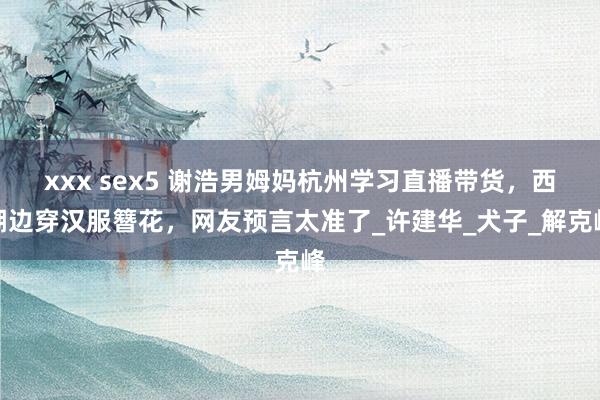 xxx sex5 谢浩男姆妈杭州学习直播带货，西湖边穿汉服簪花，网友预言太准了_许建华_犬子_解克峰