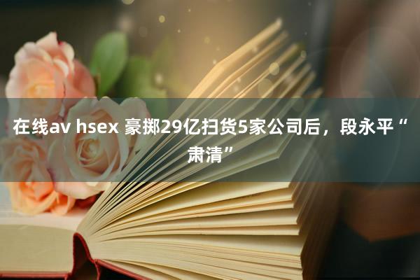 在线av hsex 豪掷29亿扫货5家公司后，段永平“肃清”