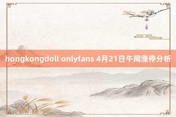 hongkongdoll onlyfans 4月21日午间涨停分析
