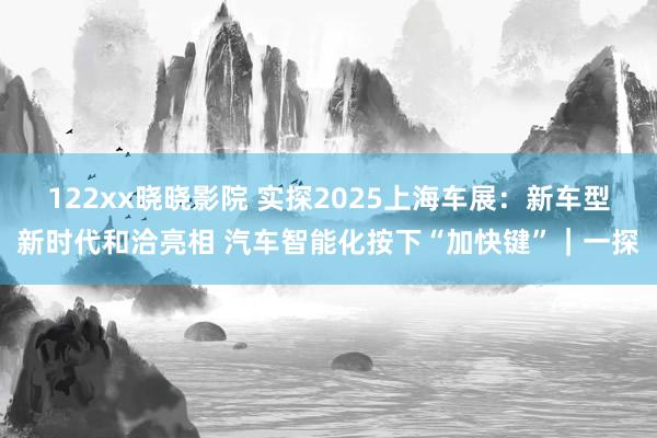 122xx晓晓影院 实探2025上海车展：新车型新时代和洽亮相 汽车智能化按下“加快键”｜一探
