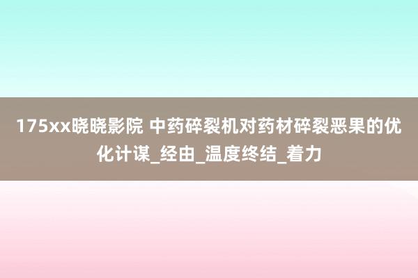 175xx晓晓影院 中药碎裂机对药材碎裂恶果的优化计谋_经由_温度终结_着力