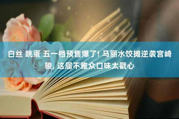 白丝 跳蛋 五一档预售爆了! 马丽水饺摊逆袭宫崎骏， 这届不雅众口味太戳心