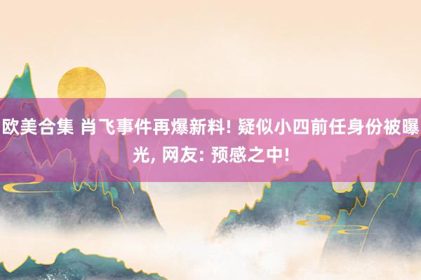 欧美合集 肖飞事件再爆新料! 疑似小四前任身份被曝光, 网友: 预感之中!