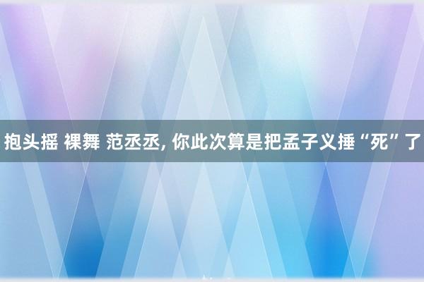 抱头摇 裸舞 范丞丞, 你此次算是把孟子义捶“死”了