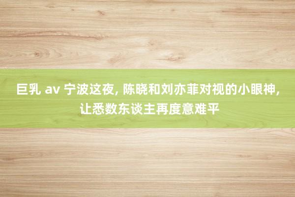 巨乳 av 宁波这夜, 陈晓和刘亦菲对视的小眼神, 让悉数东谈主再度意难平