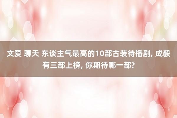 文爱 聊天 东谈主气最高的10部古装待播剧， 成毅有三部上榜， 你期待哪一部?