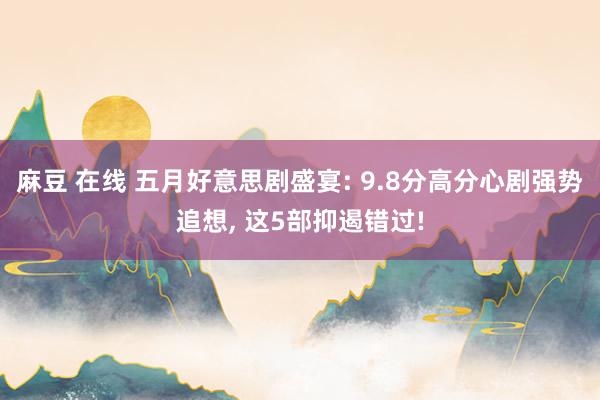 麻豆 在线 五月好意思剧盛宴: 9.8分高分心剧强势追想， 这5部抑遏错过!