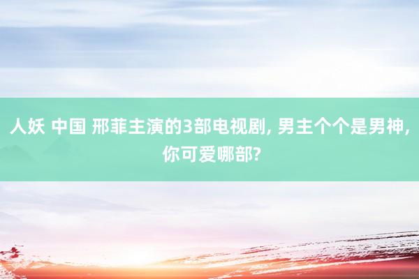 人妖 中国 邢菲主演的3部电视剧, 男主个个是男神, 你可爱哪部?