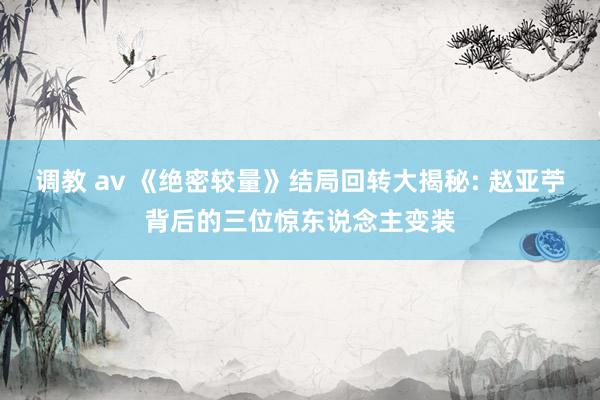 调教 av 《绝密较量》结局回转大揭秘: 赵亚苧背后的三位惊东说念主变装
