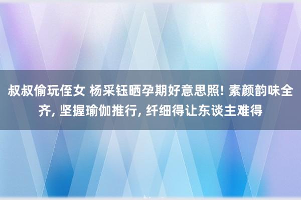 叔叔偷玩侄女 杨采钰晒孕期好意思照! 素颜韵味全齐, 坚握瑜伽推行, 纤细得让东谈主难得