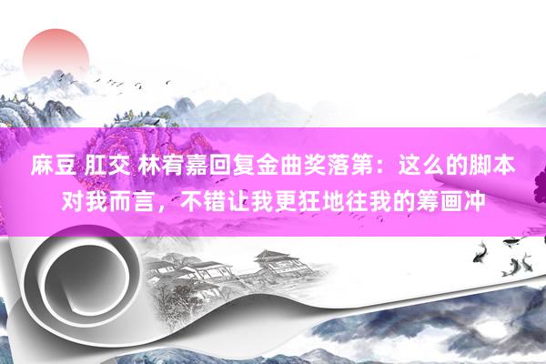 麻豆 肛交 林宥嘉回复金曲奖落第：这么的脚本对我而言，不错让我更狂地往我的筹画冲