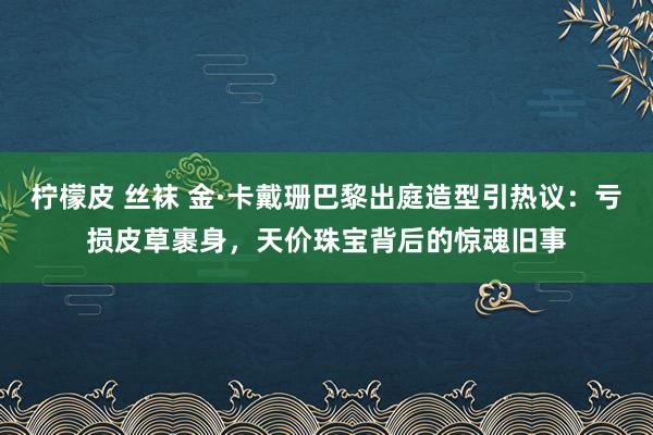 柠檬皮 丝袜 金·卡戴珊巴黎出庭造型引热议：亏损皮草裹身，天价珠宝背后的惊魂旧事