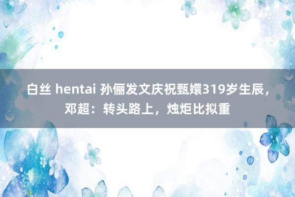 白丝 hentai 孙俪发文庆祝甄嬛319岁生辰，邓超：转头路上，烛炬比拟重