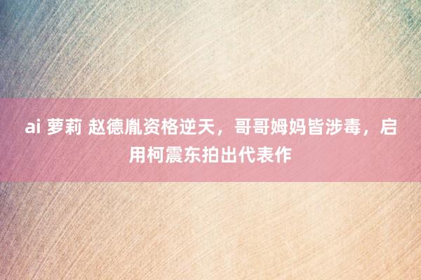 ai 萝莉 赵德胤资格逆天，哥哥姆妈皆涉毒，启用柯震东拍出代表作