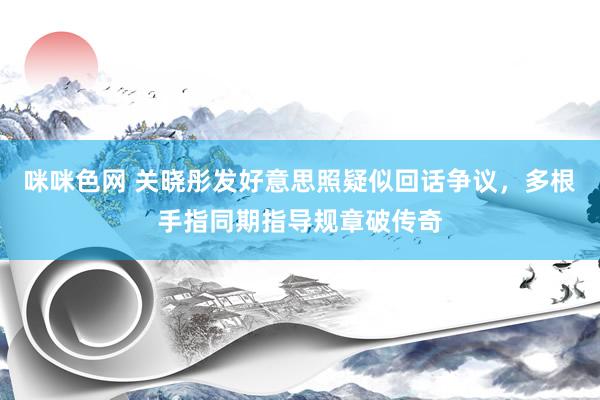 咪咪色网 关晓彤发好意思照疑似回话争议，多根手指同期指导规章破传奇