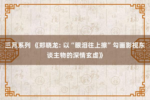 三月系列 《郑晓龙: 以“眼泪往上擦”勾画影视东谈主物的深情玄虚》