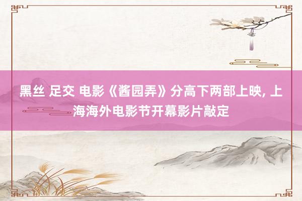 黑丝 足交 电影《酱园弄》分高下两部上映, 上海海外电影节开幕影片敲定