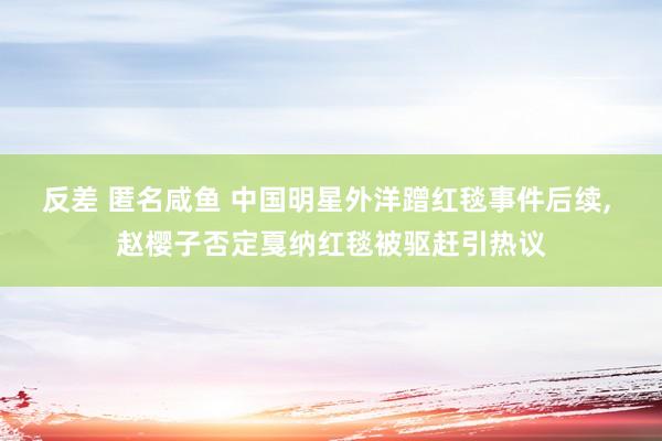反差 匿名咸鱼 中国明星外洋蹭红毯事件后续, 赵樱子否定戛纳红毯被驱赶引热议