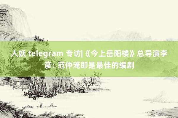 人妖 telegram 专访|《今上岳阳楼》总导演李彦: 范仲淹即是最佳的编剧