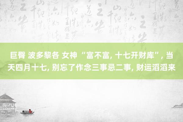 巨臀 波多黎各 女神 “富不富, 十七开财库”, 当天四月十七, 别忘了作念三事忌二事, 财运滔滔来