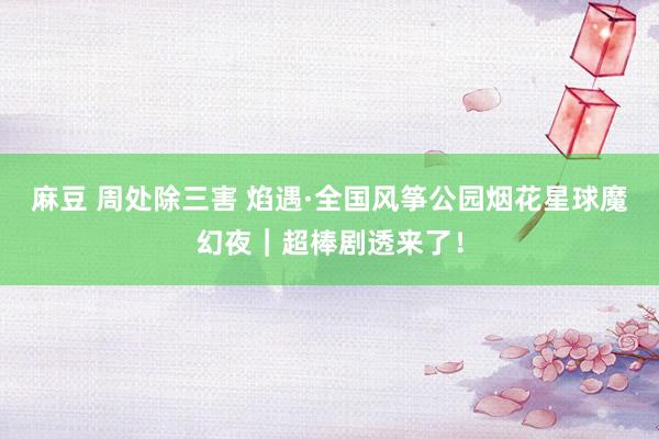 麻豆 周处除三害 焰遇·全国风筝公园烟花星球魔幻夜｜超棒剧透来了！