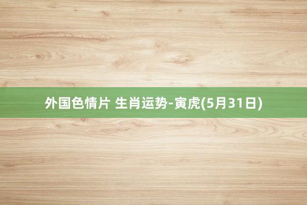 外国色情片 生肖运势-寅虎(5月31日)