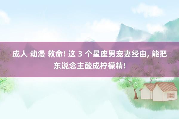 成人 动漫 救命! 这 3 个星座男宠妻经由, 能把东说念主酸成柠檬精!