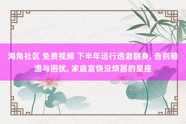 海角社区 免费视频 下半年运行透澈翻身, 告别暗澹与困扰, 家庭富饶没烦嚣的星座
