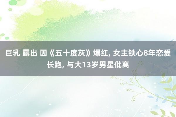 巨乳 露出 因《五十度灰》爆红， 女主铁心8年恋爱长跑， 与大13岁男星仳离