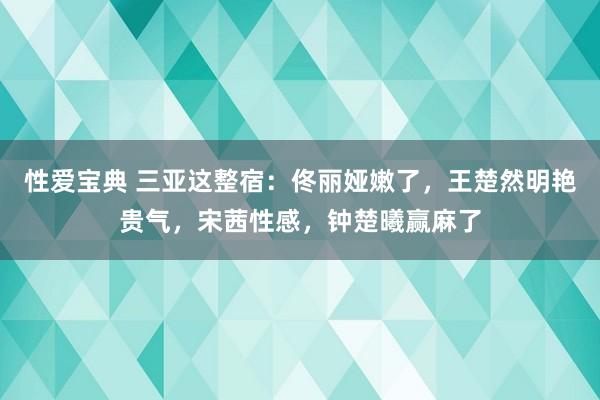 性爱宝典 三亚这整宿：佟丽娅嫩了，王楚然明艳贵气，宋茜性感，钟楚曦赢麻了