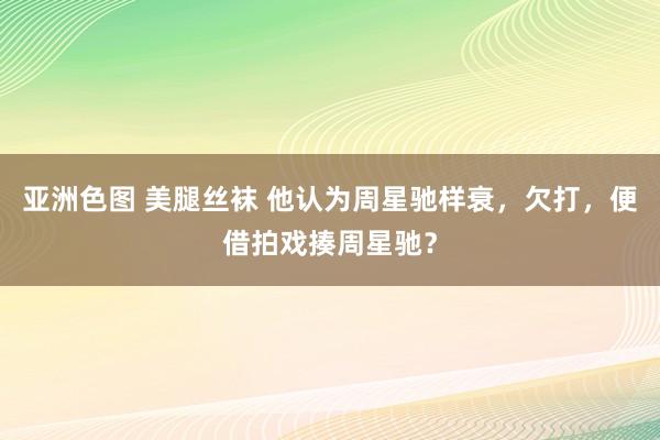 亚洲色图 美腿丝袜 他认为周星驰样衰，欠打，便借拍戏揍周星驰？