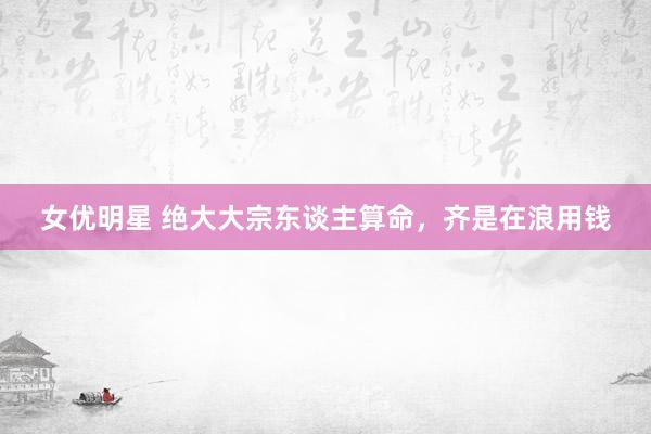 女优明星 绝大大宗东谈主算命，齐是在浪用钱