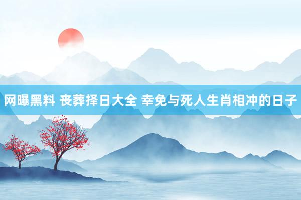 网曝黑料 丧葬择日大全 幸免与死人生肖相冲的日子