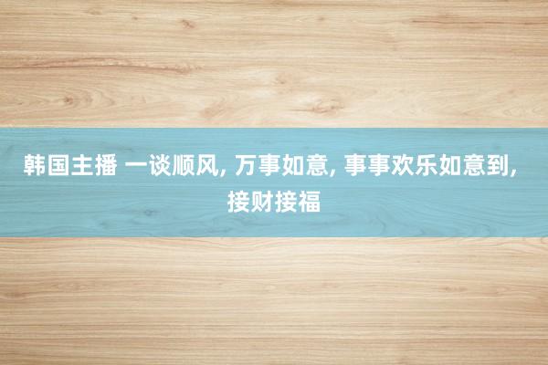 韩国主播 一谈顺风， 万事如意， 事事欢乐如意到， 接财接福