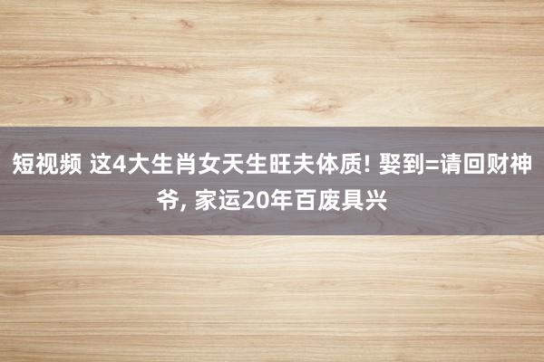短视频 这4大生肖女天生旺夫体质! 娶到=请回财神爷， 家运20年百废具兴