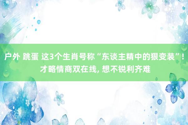 户外 跳蛋 这3个生肖号称“东谈主精中的狠变装”! 才略情商双在线， 想不锐利齐难