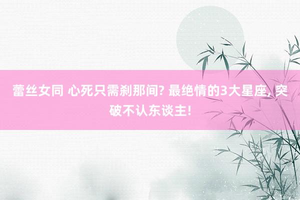 蕾丝女同 心死只需刹那间? 最绝情的3大星座， 突破不认东谈主!