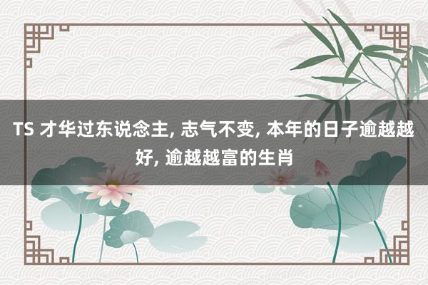 TS 才华过东说念主， 志气不变， 本年的日子逾越越好， 逾越越富的生肖