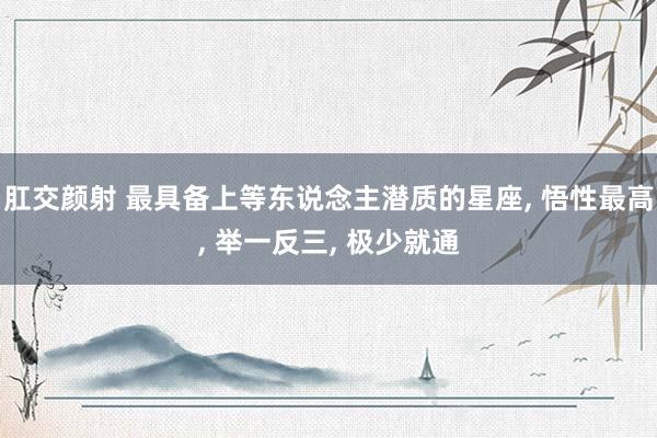 肛交颜射 最具备上等东说念主潜质的星座， 悟性最高， 举一反三， 极少就通