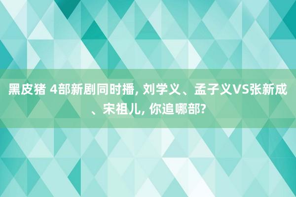 黑皮猪 4部新剧同时播， 刘学义、孟子义VS张新成、宋祖儿， 你追哪部?
