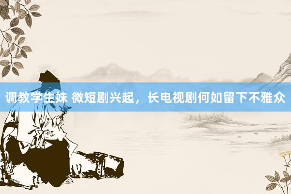 调教学生妹 微短剧兴起，长电视剧何如留下不雅众