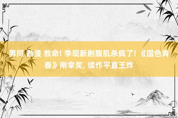 男同 動漫 救命! 李现新剧腹肌杀疯了! 《国色青春》刚拿奖， 续作平直王炸