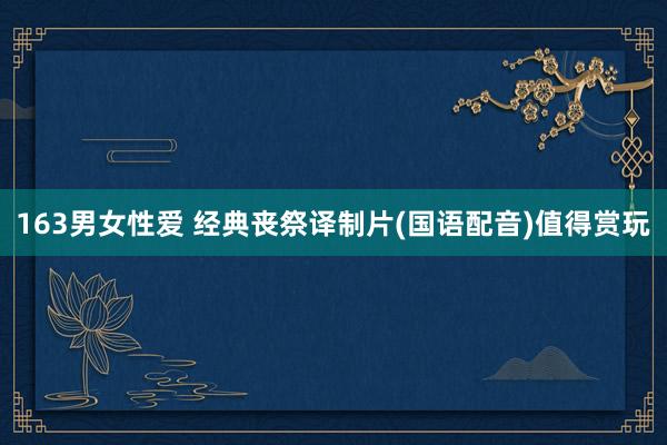 163男女性爱 经典丧祭译制片(国语配音)值得赏玩